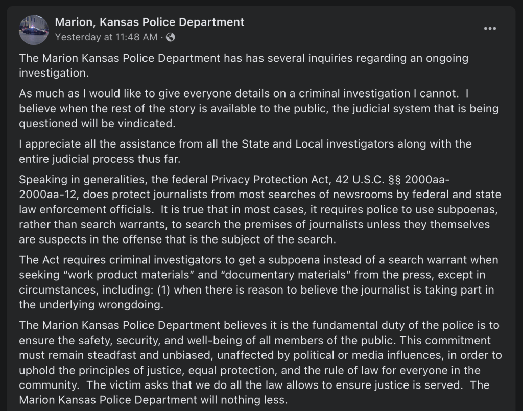 Marion, Kansas Police Department responds to their raid on Joan Myer's home and the Marion County Record newspaper offices with the following statement on Facebook:

"The Marion Kansas Police Department has has several inquiries regarding an ongoing investigation.
As much as I would like to give everyone details on a criminal investigation I cannot.  I believe when the rest of the story is available to the public, the judicial system that is being questioned will be vindicated.  
I appreciate all the assistance from all the State and Local investigators along with the entire judicial process thus far.
Speaking in generalities, the federal Privacy Protection Act, 42 U.S.C. §§ 2000aa-2000aa-12, does protect journalists from most searches of newsrooms by federal and state law enforcement officials.  It is true that in most cases, it requires police to use subpoenas, rather than search warrants, to search the premises of journalists unless they themselves are suspects in the offense that is the subject of the search.
The Act requires criminal investigators to get a subpoena instead of a search warrant when seeking “work product materials” and “documentary materials” from the press, except in circumstances, including: (1) when there is reason to believe the journalist is taking part in the underlying wrongdoing.
The Marion Kansas Police Department believes it is the fundamental duty of the police is to ensure the safety, security, and well-being of all members of the public. This commitment must remain steadfast and unbiased, unaffected by political or media influences, in order to uphold the principles of justice, equal protection, and the rule of law for everyone in the community.  The victim asks that we do all the law allows to ensure justice is served.  The Marion Kansas Police Department will nothing less."